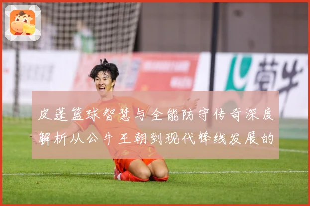 皮蓬篮球智慧与全能防守传奇深度解析从公牛王朝到现代锋线发展的深远影响