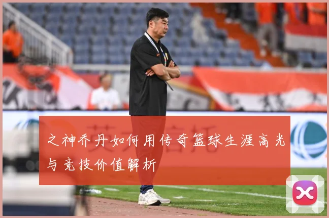 之神乔丹如何用传奇篮球生涯高光与竞技价值解析