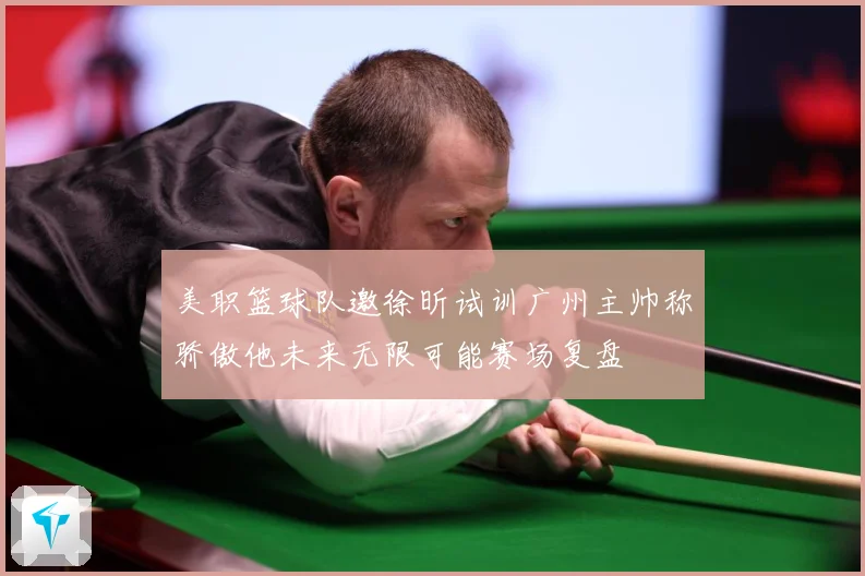 美职篮球队邀徐昕试训广州主帅称骄傲他未来无限可能赛场复盘