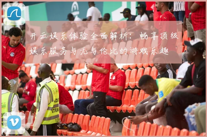 开云娱乐体验全面解析：畅享顶级娱乐服务与无与伦比的游戏乐趣