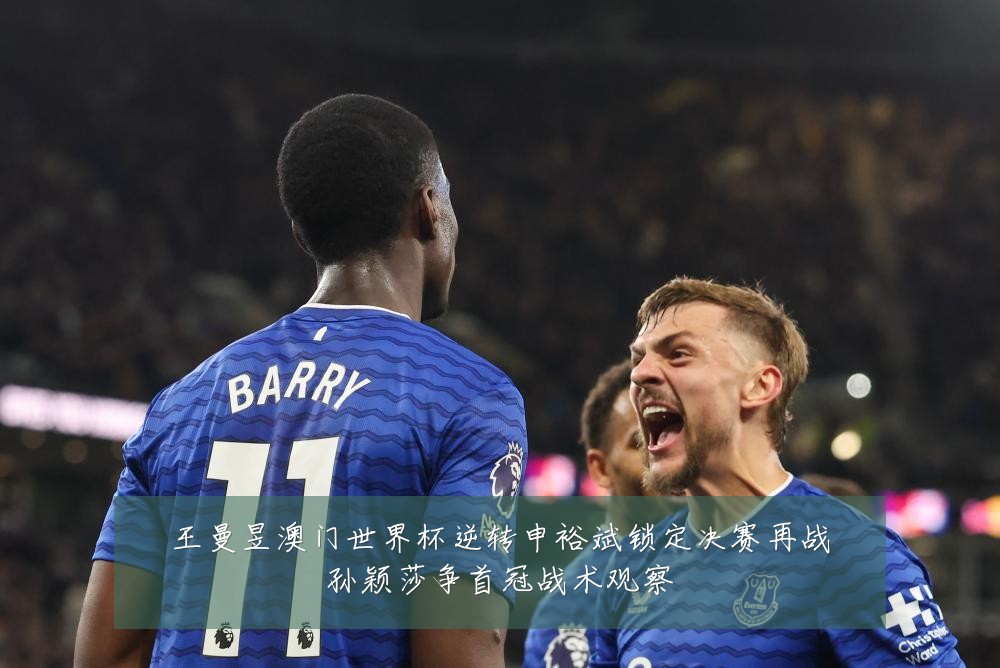 王曼昱澳门世界杯逆转申裕斌锁定决赛再战孙颖莎争首冠战术观察